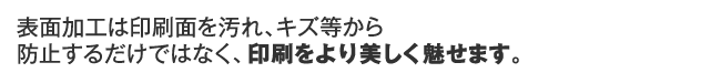 表面加工は印刷面を汚れ、キズ等から防止するだけではなく、印刷をより美しく魅せます。