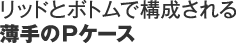 リッドとボトムで構成される薄手のPケース